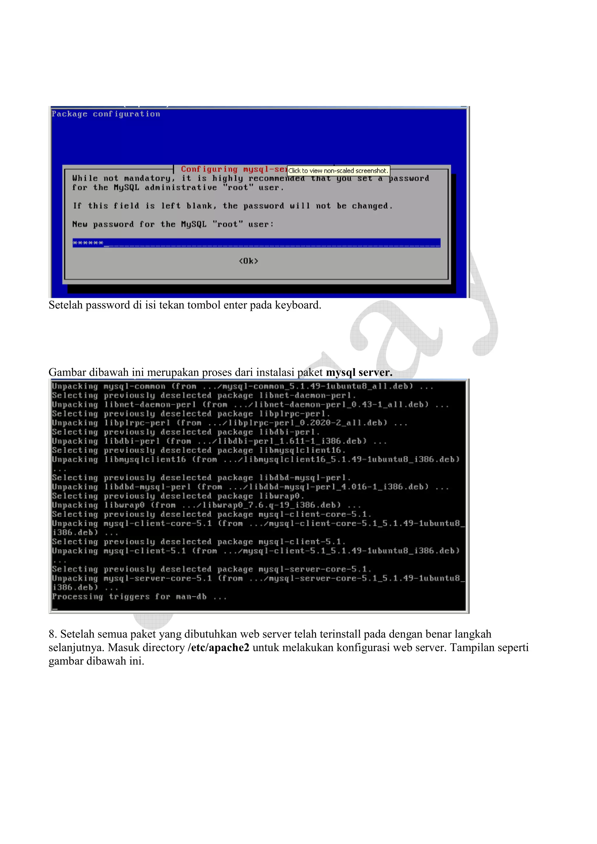 Setelah password di isi tekan tombol enter pada keyboard.

Gambar dibawah ini merupakan proses dari instalasi paket mysql server.

8. Setelah semua paket yang dibutuhkan web server telah terinstall pada dengan benar langkah
selanjutnya. Masuk directory /etc/apache2 untuk melakukan konfigurasi web server. Tampilan seperti
gambar dibawah ini.

 
