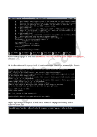Kemudian hapus pagar # pada baris SSLOptions +FakeBasicAuth +ExportCertdata +StrictRequire ,
kemudian save.

18. aktifkan defult-ssl dengan perintah #a2ensite default-ssl. Masukkan password jika diminta

19 jika ingin mengedit tampilan isi web server maka edit script pada directory berikut
/var/www/index.html

 