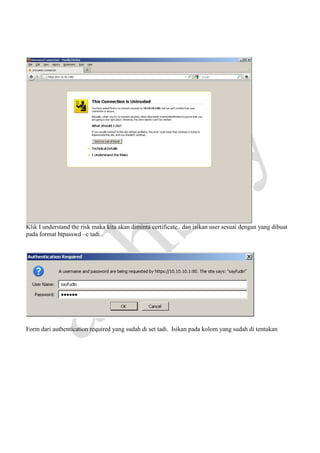Klik I understand the risk maka kita akan diminta certificate.. dan isikan user sesuai dengan yang dibuat
pada format htpasswd –c tadi..

Form dari authentication required yang sudah di set tadi. Isikan pada kolom yang sudah di tentukan

 