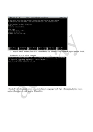 2. setelah masuk network/interfaces tambahkan script dibawah iface loopback seperti gambar diatas.
Setelah itu lakukan restart jaringan.

4. langkah berikut nya add cdrom untuk install paket dengan perintah #apt-cdrom add, berikut proses
adding cdrom tampak pada gambar dibawah ini.

 