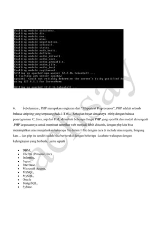 6.

Sebelumnya , PHP merupakan singkatan dari ” Hypertext Preprocessor”, PHP adalah sebuah

bahasa scripting yang terpasang pada HTML. Sebagian besar sintaksnya mirip dengan bahasa
pemrograman C, Java, asp dan Perl, ditambah beberapa fungsi PHP yang spesifik dan mudah dimengerti
.PHP kegunaannya untuk membuat tampilan web menjadi lebih dinamis, dengan php kita bisa
menampilkan atau menjalankan beberapa file dalam 1 file dengan cara di include atau require, bingung
kan… dan php itu sendiri sudah bisa beriteraksi dengan beberapa database walaupun dengan
kelengkapan yang berbeda, yaitu seperti
•
•
•
•
•
•
•
•
•
•
•

DBM,
FilePro (Personic, Inc),
Informix,
Ingres,
InterBase,
Microsoft Access,
MSSQL,
MySQL,
Oracle
PostgrSQL,
Sybase.

 