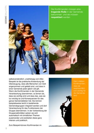 GEESKE BALLHORN
                                                                Die Konﬁrmanden müssen eine
                                                                tragende Rolle in der Gemeinde
                                                                bekommen und sie müssen
                                                                respektiert werden




                  selbstverständlich, unabhängig vom Alter.
                  Respekt ist die praktische Anwendung der                           Dann erleben
                  Überzeugung, dass alle Menschen von Gott                           Konfirmanden,
                  angenommen und geliebt sind, und dass in                           dass sie
                  einer Gemeinde jeder gleich viel gilt.                             verantwortlich
                  Wenn die Konfirmanden in der Gemeinde                              und wichtig für
                  Verantwortung übernehmen, so lernen sie,                           die Gemeinde
                  dass sie wichtig sind und dass das, was sie                        sind
                  tun wichtig ist und Konsequenzen für das
                  ganze Gemeindeleben hat. Sie können
                  beispielsweise leicht in bestehende
                  Gemeindegruppen integriert werden und dort
                  Verantwortung für das Funktionieren der
                  Gruppe übernehmen. In der Vorbereitung der
                  Gruppenaktivitäten setzen sie sich
                  automatisch mit christlichen Themen
                  auseinander und erarbeiten diese ganz
                  intensiv und praktisch.

                  Zum Beispiel können Konfirmanden im
      5
 