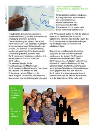 GEESKE BALLHORN                                                          Jeder Teil der Gemeinde plant
                                                                         Konfirmanden als tragendes Element
                                                                         mit ein

                                                                         Kindergottesdienstteam mitarbeiten.
                                                                         Kindergottesdienst ist mindestens
                                                                         ebenso wichtig für das
                                                                         Gemeindeleben wie der
                                                                         Sonntagsgottesdienst für
                                                                         Erwachsene, und er macht mehr
                                                                         Spaß. Für Kinder Gottesdienste

                  vorzubereiten, erfordert eine intensive         eine Wirkung nach außen hin hat: die Glocken
                  Auseinandersetzung mit dem Thema und die        hören auch Menschen, die nicht zum
                  Anpassung für Kinder, durch die                 Gottesdienst kommen. Gleichzeitig setzen die
                  Elementarisierung der Inhalte. Das lernen       Konfirmanden sich mit elementaren Fragen
                  Konfirmanden im Team nebenbei. Außerdem         des Gottesdienstes auseinander und
                  lernen sie auch andere Gottesdienstformen       reflektieren diese.
                  kennen, und das nicht nur als Teilnehmer,
                  sondern als Verantwortliche. Konfirmanden       Das sind nur zwei Beispiele für wichtige
                  können hier gut schon während ihrer             Aufgaben, die sich im Gemeindeleben
                  Konfirmandenzeit mitarbeiten, und nicht erst,   ergeben und die gut von Konfirmanden
                  wie es vielerorts üblich ist, nach der          übernommen werden können. Wenn
                  Konfirmation.                                   Konfirmanden diese Aufgaben wahrnehmen,
                  Ein weiteres Beispiel für die                   demonstriert das ihre Bedeutung für das
                  verantwortungsvolle Mitarbeit von               Gemeindeleben. Und ein Konfirmand, dem
                  Konfirmanden am Gottesdienst ist das Läuten     seine Aufgabe Spaß gemacht hat und die ihm
                  der Glocken. Sie werden mit dem                 etwas gegeben hat, wird sich nach der
                  Gottesdienst, seinem Ablauf und der             Konfirmation überlegen, ob er damit nicht
                  Bedeutung des Läutens viel vertrauter und       weitermachen möchte. Mit der Konfirmation
                  übernehmen eine zentrale Aufgabe, die auch      sind die Jugendlichen fähig, mehr und




                    Konfir-
                    manden sind
                    ein fester Teil
                    des KiGo-
                    Teams




                    Sie
                    übernehmen
                    das
                    Läutamt




      6
 