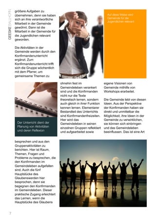 GEESKE BALLHORN   größere Aufgaben zu
                  übernehmen, denn sie haben                                        Auf diese Weise wird
                  sich an ihre verantwortliche                                      Gemeinde für die
                                                                                    Jugendlichen relevant
                  Mitarbeit in der Gemeinde
                  gewöhnt. Dann ist die
                  Mitarbeit in der Gemeinde für
                  die Jugendlichen relevant
                  geworden.

                  Die Aktivitäten in der
                  Gemeinde werden durch den
                  Konfirmandenunterricht
                  ergänzt. Zum
                  Konfirmandenunterricht trifft
                  sich die Gruppe wöchentlich
                  mit dem Pfarrer, um
                  gemeinsame Themen zu

                                                  ohnehin fest im                 eigene Visionen von
                                                  Gemeindeleben verankert         Gemeinde mithilfe von
                                                  sind und die Konfirmanden       Workshops erarbeitet.
                                                  nicht nur die Texte
                                                  theoretisch lernen, sondern     Die Gemeinde lebt von diesen
                                                  auch gleich in ihrer Funktion   Ideen. Aus der Perspektive
                                                  kennen lernen. Elementarer      der Konfirmanden haben sie
                                                  Bestandteil des Unterrichts     direkt und unmittelbar die
                                                  sind Konfirmandenfreizeiten.    Möglichkeit, ihre Ideen in der
                                                  Hier wird das                   Gemeinde zu verwirklichen,
                   Der Unterricht dient der       Gemeindeleben in seinen         sie können sich einbringen
                   Planung von Aktivitäten        einzelnen Gruppen reflektiert   und das Gemeindeleben
                   und deren Reflexion            und aufgearbeitet sowie         beeinflussen. Das ist eine Art


                  besprechen und aus den
                  Gruppenaktivitäten zu
                  berichten. Hier ist Raum,
                  Themen, Fragen und
                  Probleme zu besprechen, die
                  den Konfirmanden im
                  Gemeindeleben aufgefallen
                  sind. Auch die fünf
                  Hauptstücke des
                  Glaubenswerden hier
                  besprochen, denn sie
                  begegnen den Konfirmanden
                  im Gemeindeleben. Dieser
                  praktische Zugang erleichtert
                  das Lernen, wenn die
                  Hauptstücke des Glaubens


      7
 