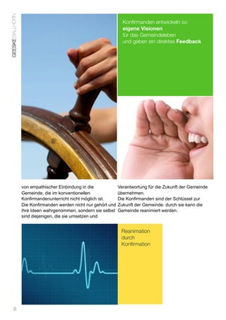 GEESKE BALLHORN
                                                                   Konfirmanden entwickeln so
                                                                   eigene Visionen
                                                                   für das Gemeindeleben
                                                                   und geben ein direktes Feedback




                  von empathischer Einbindung in die             Verantwortung für die Zukunft der Gemeinde
                  Gemeinde, die im konventionellen               übernehmen.
                  Konfirmandenunterricht nicht möglich ist.      Die Konfirmanden sind der Schlüssel zur
                  Die Konfirmanden werden nicht nur gehört und   Zukunft der Gemeinde: durch sie kann die
                  ihre Ideen wahrgenommen, sondern sie selbst    Gemeinde reanimiert werden.
                  sind diejenigen, die sie umsetzen und


                                                                  Reanimation
                                                                  durch
                                                                  Konfirmation




      8
 
