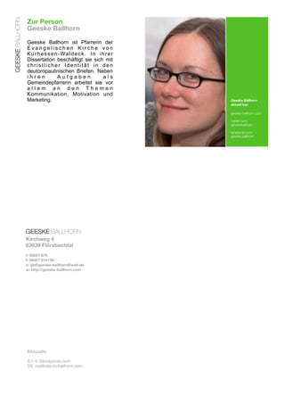 GEESKE BALLHORN
                  Zur Person
                  Geeske Ballhorn

                  Geeske Ballhorn ist Pfarrerin der
                  Evangelischen Kirche von
                  K u r h e s s e n - Wa l d e c k . I n i h r e r
                  Dissertation beschäftigt sie sich mit
                  christlicher Identität in den
                  deutoropaulinischen Briefen. Neben
                  ihren            Aufgaben                als
                  Gemeindepfarrerin arbeitet sie vor
                  allem an den Themen
                  Kommunikation, Motivation und
                  Marketing.                                         Geeske Ballhorn
                                                                     aktuell bei:

                                                                     geeske-ballhorn.com

                                                                     twitter.com/
                                                                     geeskeballhorn

                                                                     facebook.com/
                                                                     geeske.ballhorn




                  GEESKE BALLHORN
                  Kirchweg 4
                  63639 Flörsbachtal
                  t: 06057 679
                  f: 06057 918138
                  e: gb@geeske-ballhorn@web.de
                  w: http://geeske-ballhorn.com




                  Bildquelle:

                  S1- 8 iStockphoto.com
                  S9: matthias-m-ballhorn.com
 