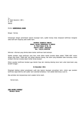 To :
PT. Bank Danamon ( IDR )
JL. XXX
Jakarta
Perihal :KONFIRMASI BANK
Dengan Hormat,
Sehubungan dengan pemeriksaan laporan keuangan kami, sudilah kiranya Anda menjawab konfirmasi mengenai
saldo bank kami langsung pada auditor kami:
KANTOR AKUNTA N PUBLIK
ISHAK, SALEH, SOEWONDO & REKAN
Jl. Tebet Dalam II No. 19
Jakarta 12810 - Indonesia
Fax. : 62(21) 8293748
Informasi -informasi yang diminta dalam bentuk konfirmasi bank terlampir.
Apabila jawaban untuk konfirmasi yang kami minta dalam bentuk tersebut diatas adalah "TIDAK ADA" mohon
dengan jelas ditulis "TIDAK ADA" dan jangan dibiarkan kosong. Jika kolom yang disediakan tidak mencukupi, mohon
sertakan informasi tersebut dalam lembar kertas terpisah.
Mohon jawaban konfirmasi tersebut juga disertai Copy dari rekening-rekening koran kami untuk bulan-bulan yang
berakhir tanggal :
31 Desember 2011
Mengingat ketatnya jadwal penyelesaian audit atas laporan keuangan perusahaan kami, mohon agar jawaban
konfirmasi dapat diterima oleh auditor kami selambat-lambatnya 3 hari setelah diterimanya surat ini.
Atas perhatian dan kerjasamanya kami ucapkan terima kasih.
Hormat kami,
ABD. KADIR ASSEGAF
Direktur Utama
 
