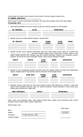Sesuai dengan permintaan Anda, di bawah ini kami berikan informasi mengenai nasabah kami:
PT AZBINDO NUSA NTARA
Data di bawah ini adalah sesuai dengan pembukuan kami pada saat penutupan kantor kami pada tanggal :
31 Desember 2011
1. Saldo-saldo kredit(debet) atas nama nasabah di atas dan rekening-rekening lain milik nasabah:
NO. REKENING SALDO KETERA NGA N
2. Nasabah yang sama memiliki deposito-deposito sebagai berikut:
NO. DEPOSITO JUMLAH JANGKA
WAKTU
JATUH
WAKTU
BUNGA
3. Nasabah tersebut secara langsung berkewajiban pada kami dalam bentuk hutang, aksep, dll. Sejumlah total
____________________________ termasuk kewajiban kepada seluruh cabang kami di dalam maupun di luar
negeri) dengan perincian sbb. (sekaligus juga kami jelaskan keterangan mengenai jenis kewajiban, jaminan,
penjamin, dan hal-hal lain yang berhubungan dengan masing-masing kewajiban tersebut):
JUMLAH HUTA NG JATUH
WAKTU
BUNGA KETERA NGA N
4. Nasabah ini juga menanggung kewajiban bersyarat pada kami sebagai endoser dari aksep yang didiskontokan
ataupun sebagai penjamin atas pinjaman pihak ke tiga dalam jumlah sebagai berikut :
JUMLAH AKSEP DARI TANGGAL
AKSEP
JATUH
WAKTU
KETERA NGA N
5. Kewajiban maupun saldo-saldo lain baik secara langsung maupun tidak langsung dari nasabah ini pada kami
(dalam bentuk kewajiban bersyarat, open L/C beserta jaminannya, kontrak pembelian di muka valuta asing,
kontrak swap, komitmen,dll.) adalah sbb.:
JENIS KEWAJIBA N JUMLAH KETERA NGA N
Selain seperti yang disebutkan diatas, pada tanggal tersebut diatas nasabah yang bersangkutan tidak memiliki
kewajiban lainnya ataupun tagihan apapun kepada kami.
Dikonfirmasikan oleh:
Tanda tangan
Nama :
Jabatan : MATERAI
Perusahaan : PT. Bank Danamon ( IDR )
Tempat & tanggal : ,
 