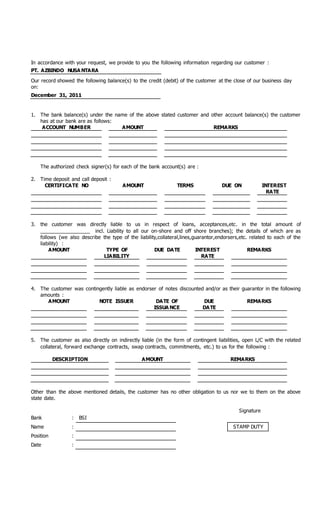 In accordance with your request, we provide to you the following information regarding our customer :
PT. AZBINDO NUSA NTARA
Our record showed the following balance(s) to the credit (debit) of the customer at the close of our business day
on:
December 31, 2011
1. The bank balance(s) under the name of the above stated customer and other account balance(s) the customer
has at our bank are as follows:
ACCOUNT NUMBER AMOUNT REMARKS
The authorized check signer(s) for each of the bank account(s) are :
2. Time deposit and call deposit :
CERTIFICATE NO AMOUNT TERMS DUE ON INTEREST
RATE
3. the customer was directly liable to us in respect of loans, acceptances,etc. in the total amount of
__________________ incl. Liability to all our on-shore and off shore branches); the details of which are as
follows (we also describe the type of the liability,collateral,lines,guarantor,endorsers,etc. related to each of the
liability) :
AMOUNT TYPE OF
LIABILITY
DUE DATE INTEREST
RATE
REMARKS
4. The customer was contingently liable as endorser of notes discounted and/or as their guarantor in the following
amounts :
AMOUNT NOTE ISSUER DATE OF
ISSUA NCE
DUE
DATE
REMARKS
5. The customer as also directly on indirectly liable (in the form of contingent liabilities, open L/C with the related
collateral, forward exchange contracts, swap contracts, commitments, etc.) to us for the following :
DESCRIPTION AMOUNT REMARKS
Other than the above mentioned details, the customer has no other obligation to us nor we to them on the above
state date.
Signature
Bank : BSI
Name : STAMP DUTY
Position :
Date :
 