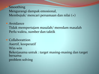  Smoothing
Mengurangi dampak emosional,
Membujuk/ mencari persamaan dan nilai (+)
 Avoidance
Tidak mempertajam masalah/ meredam masalah
Perlu waktu, sumber dan taktik
 Collaborattion
Asertif, kooperatif
Win-win
Bekerjasama untuk : target masing-masing dan target
bersama
problem solving
 