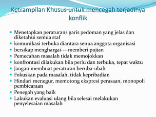 Ketrampilan Khusus untuk mencegah terjadinya
konflik
 Menetapkan peraturan/ garis pedoman yang jelas dan
diketahui semua staf
 komunikasi terbuka diantara senua anggota organisasi
 bersikap menghargai--- memberi pujian
 Pemecahan masalah tidak memojokkan
 konfrontasi dilakukan bila perlu dan terbuka, tepat waktu
 Jangan membuat peraturan beruba-ubah
 Fokuskan pada masalah, tidak kepribadian
 Hindari menegur, memotong ekspresi perasaan, monopoli
pembicaraan
 Penegah yang baik
 Lakukan evaluasi ulang bila selesai melakukan
penyelesaian masalah
 