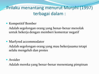 Prilaku menantang menurut Murphi (1997)
terbagai dalam :
 Kompetitif Bomber
Adalah segolongan orang yang benar-benar menolak
untuk bekerja dengan memberi komentar negatif
 Marfyred accommodator
Adalah segolongan orang yang mau bekerjasama tetapi
selalu mengeluh dan protes
 Avoider
Adalah mereka yang benar-benar menentang pimpinan
 