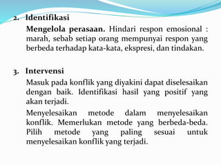 2. Identifikasi
Mengelola perasaan. Hindari respon emosional :
marah, sebab setiap orang mempunyai respon yang
berbeda terhadap kata-kata, ekspresi, dan tindakan.
3. Intervensi
Masuk pada konflik yang diyakini dapat diselesaikan
dengan baik. Identifikasi hasil yang positif yang
akan terjadi.
Menyelesaikan metode dalam menyelesaikan
konflik. Memerlukan metode yang berbeda-beda.
Pilih metode yang paling sesuai untuk
menyelesaikan konflik yang terjadi.
 
