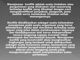 Manajemen konflik adalah suatu tindakan atau
pengelolaan yang dilakukan oleh seseorang
terhadap konflik yang dihadapi dengan cara
mengidentifikasi penyebab, pengaruh, jenis
konflik serta melakukan tindakan untuk
menanganinya.
Konflik diindikasikan sebagai suatu kelemahan
manajemen pada suatu organisasi yang harus
dihindarkan. Kalau staf diarahkan terhadap suatu
tujuan yang jelas dalam melaksanakan tugasnya
dan ketidakpuasan staf harus diekspresikan
secara langsung supaya masalah tidak
menumpuk dan bertambah banyak. Manajemen
konflik yang konstruktif akan menghasilkan
lingkungan yang kondusif untuk didiskusikan
sebagai suatu fenomena utama, komunikasi yang
terbuka melalui pengutaraan perasaan, dan tukar
pikiran serta tanggung jawab yang
menguntungkan dalam menyelesaikan suatu
perbedaan.
 