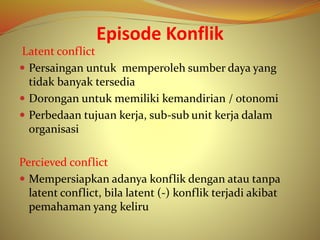 Episode Konflik
Latent conflict
 Persaingan untuk memperoleh sumber daya yang
tidak banyak tersedia
 Dorongan untuk memiliki kemandirian / otonomi
 Perbedaan tujuan kerja, sub-sub unit kerja dalam
organisasi
Percieved conflict
 Mempersiapkan adanya konflik dengan atau tanpa
latent conflict, bila latent (-) konflik terjadi akibat
pemahaman yang keliru
 