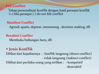 Felt Conflict
Tahap personalisasi konflik dengan hasil persepsi konflik
(+) bila persepsi (-) do not felt conflict
Manifest Conflict
Agresif, apatis, depresi, menentang , decision making, dll
Resolusi Conflict
Membuka hubungan baru, dll
 Jenis Konflik
Dilihat dari kejadiannya : - konflik langsung (direct conflict)
- tidak langsung (indirect conflict)
Dilihat dari perilaku orang yang terlibat : - kompetitif
- destruktif
 
