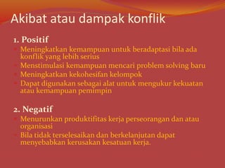 Akibat atau dampak konflik
1. Positif
 Meningkatkan kemampuan untuk beradaptasi bila ada
konflik yang lebih serius
 Menstimulasi kemampuan mencari problem solving baru
 Meningkatkan kekohesifan kelompok
 Dapat digunakan sebagai alat untuk mengukur kekuatan
atau kemampuan pemimpin
2. Negatif
 Menurunkan produktifitas kerja perseorangan dan atau
organisasi
 Bila tidak terselesaikan dan berkelanjutan dapat
menyebabkan kerusakan kesatuan kerja.
 