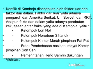 • Konflik di Kamboja disebabkan oleh faktor luar dan
faktor dari dalam. Faktor dari luar yaitu adanya
pengaruh dari Amerika Serikat, Uni Sovyet, dan RRT.
Adapun fakto dari dalam yaitu adanya perebutan
kekuasaan antar fraksi yang ada di Kamboja, yaitu :
- Kelompok Lon Nol
• - Kelompok Norodoun Sihanok
• - Kelompok Khmer Merah pimpinan Pat Pat
• - Front Pembebasan nasional rakyat Khmer
pimpinan Son San
• - Pemerintahan Heng Samrin dukungan
Vietnam.
 