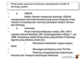 • Pihak-pihak yang turut membantu penyelesaian konflik di
Kamboja adalah :
• a. ASEAN
• Ketika Vietnam menginvasi Kamboja, ASEAN
mengeluarkan komunike bersama yang isinya mengutuk invasi
Vietnam di Kamboja dan menuntut penarikan tentara Vietnam
dari Kamboja.
• b. Indonesia
• Peran Indonesia dilakukan melalui JIM I JIM II
(Jakarta Informal Meeting) JIM I diselenggarakan di Bogor 1 Juli
1988. Pesertanya adalah pihak-pihak yang bertikai di Kamboja.
Agenda yang dibahas antara lain :
• - Membahas keterlibatan negara-negara
besar
• - Mencegah kembalinya rezim Pot Pot
• - Perlunya mengedepankan kepentingan
bersama dan menjauhi kepentingan kelompok
 