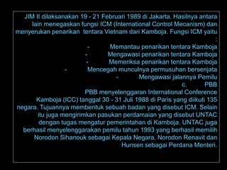 12/1/2016
 PENGERTIANJIM II dilaksanakan 19 - 21 Februari 1989 di Jakarta. Hasilnya antara
lain menegaskan fungsi ICM (International Control Mecanism) dan
menyerukan penarikan tentara Vietnam dari Kamboja. Fungsi ICM yaitu
:
- Memantau penarikan tentara Kamboja
- Mengawasi penarikan tentara Kamboja
- Memeriksa penarikan tentara Kamboja
- Mencegah munculnya permusuhan bersenjata
- Mengawasi jalannya Pemilu
c. PBB
PBB menyelenggaran International Conference
Kamboja (ICC) tanggal 30 - 31 Juli 1988 di Paris yang diikuti 135
negara. Tujuannya membentuk sebuah badan yang disebut ICM. Selain
itu juga mengirimkan pasukan perdamaian yang disebut UNTAC
dengan tugas mengatur pemerintahan di Kamboja. UNTAC juga
berhasil menyelenggarakan pemilu tahun 1993 yang berhasil memilih
Norodon Sihanouk sebagai Kepala Negara, Norodon Renavit dan
Hunsen sebagai Perdana Menteri.
 