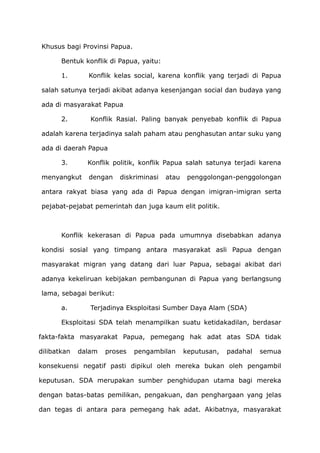 Khusus bagi Provinsi Papua.
Bentuk konflik di Papua, yaitu:
1. Konflik kelas social, karena konflik yang terjadi di Papua
salah satunya terjadi akibat adanya kesenjangan social dan budaya yang
ada di masyarakat Papua
2. Konflik Rasial. Paling banyak penyebab konflik di Papua
adalah karena terjadinya salah paham atau penghasutan antar suku yang
ada di daerah Papua
3. Konflik politik, konflik Papua salah satunya terjadi karena
menyangkut dengan diskriminasi atau penggolongan-penggolongan
antara rakyat biasa yang ada di Papua dengan imigran-imigran serta
pejabat-pejabat pemerintah dan juga kaum elit politik.
Konflik kekerasan di Papua pada umumnya disebabkan adanya
kondisi sosial yang timpang antara masyarakat asli Papua dengan
masyarakat migran yang datang dari luar Papua, sebagai akibat dari
adanya kekeliruan kebijakan pembangunan di Papua yang berlangsung
lama, sebagai berikut:
a. Terjadinya Eksploitasi Sumber Daya Alam (SDA)
Eksploitasi SDA telah menampilkan suatu ketidakadilan, berdasar
fakta-fakta masyarakat Papua, pemegang hak adat atas SDA tidak
dilibatkan dalam proses pengambilan keputusan, padahal semua
konsekuensi negatif pasti dipikul oleh mereka bukan oleh pengambil
keputusan. SDA merupakan sumber penghidupan utama bagi mereka
dengan batas-batas pemilikan, pengakuan, dan penghargaan yang jelas
dan tegas di antara para pemegang hak adat. Akibatnya, masyarakat
 