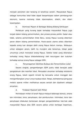 menjadi penonton dan terasing di tanahnya sendiri. Masyarakat Papua
sebagai komunitas lokal tidak dapat berpartisipasi dalam pembangunan
ekonomi, karena memang tidak dipersiapkan, dilatih, dan diberi
kesempatan.
b. Dominasi Migran di Berbagai Bidang-Bidang Kehidupan
Perlakuan yang kurang tepat terhadap masyarakat Papua juga
terjadi dalam bidang pemerintahan, dan proses-proses politik. Sadar atau
tidak, selama pemerintahan Orde Baru, orang Papua kurang diberikan
peran dalam bidang pemerintahan. Posisi-posisi utama selalu diberikan
kepada orang luar dengan dalih orang Papua belum mampu. Walaupun
untuk sebagian peran, dalih itu mungkin ada benarnya, tetapi pada
umumnya untuk mencekal orang Papua. Seleksi ketat yang dikenakan
terhadap orang Papua dilatarbelakangi oleh kecurigaan dan tuduhan
terhadap semua orang Papua sebagai OPM.
c. Penyeragaman Identitas Budaya dan Pemerintahan Lokal
Secara singkat, pengembangan SDM justru tidak berpijak pada
pengetahuan dan kearifan lokal. Menyadari ancaman terhadap eksistensi
orang Papua, tokoh seperti Arnold Ap berusaha untuk menggali dan
mengembangkan unsur-unsur budaya lokal. Tetapi, kelihatannya penguasa
melalui aparat militer melihatnya secara sempit dan dipahami sebagai
ancaman.
d. Tindakan Represif oleh Militer
Penindasan militer di tanah Papua meliputi beberapa bentuk, antara
lain intimidasi, teror, penyiksaan, dan pembunuhan. Intimidasi, teror dan
penyiksaan dilakukan berkenaan dengan pengambilalihan hak-hak adat
masyarakat Papua atas SDA secara paksa untuk berbagai keperluan,
 