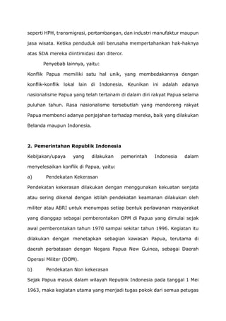 seperti HPH, transmigrasi, pertambangan, dan industri manufaktur maupun
jasa wisata. Ketika penduduk asli berusaha mempertahankan hak-haknya
atas SDA mereka diintimidasi dan diteror.
Penyebab lainnya, yaitu:
Konflik Papua memiliki satu hal unik, yang membedakannya dengan
konflik-konflik lokal lain di Indonesia. Keunikan ini adalah adanya
nasionalisme Papua yang telah tertanam di dalam diri rakyat Papua selama
puluhan tahun. Rasa nasionalisme tersebutlah yang mendorong rakyat
Papua membenci adanya penjajahan terhadap mereka, baik yang dilakukan
Belanda maupun Indonesia.
2. Pemerintahan Republik Indonesia
Kebijakan/upaya yang dilakukan pemerintah Indonesia dalam
menyelesaikan konflik di Papua, yaitu:
a) Pendekatan Kekerasan
Pendekatan kekerasan dilakukan dengan menggunakan kekuatan senjata
atau sering dikenal dengan istilah pendekatan keamanan dilakukan oleh
militer atau ABRI untuk menumpas setiap bentuk perlawanan masyarakat
yang dianggap sebagai pemberontakan OPM di Papua yang dimulai sejak
awal pemberontakan tahun 1970 sampai sekitar tahun 1996. Kegiatan itu
dilakukan dengan menetapkan sebagian kawasan Papua, terutama di
daerah perbatasan dengan Negara Papua New Guinea, sebagai Daerah
Operasi Militer (DOM).
b) Pendekatan Non kekerasan
Sejak Papua masuk dalam wilayah Republik Indonesia pada tanggal 1 Mei
1963, maka kegiatan utama yang menjadi tugas pokok dari semua petugas
 
