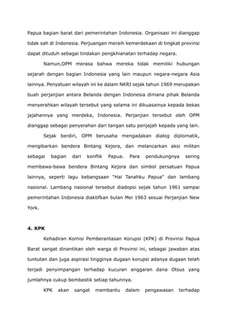 Papua bagian barat dari pemerintahan Indonesia. Organisasi ini dianggap
tidak sah di Indonesia. Perjuangan meraih kemerdekaan di tingkat provinsi
dapat dituduh sebagai tindakan pengkhianatan terhadap negara.
Namun,OPM merasa bahwa mereka tidak memiliki hubungan
sejarah dengan bagian Indonesia yang lain maupun negara-negara Asia
lainnya. Penyatuan wilayah ini ke dalam NKRI sejak tahun 1969 merupakan
buah perjanjian antara Belanda dengan Indonesia dimana pihak Belanda
menyerahkan wilayah tersebut yang selama ini dikuasainya kepada bekas
jajahannya yang merdeka, Indonesia. Perjanjian tersebut oleh OPM
dianggap sebagai penyerahan dari tangan satu penjajah kepada yang lain.
Sejak berdiri, OPM berusaha mengadakan dialog diplomatik,
mengibarkan bendera Bintang Kejora, dan melancarkan aksi militan
sebagai bagian dari konflik Papua. Para pendukungnya sering
membawa-bawa bendera Bintang Kejora dan simbol persatuan Papua
lainnya, seperti lagu kebangsaan "Hai Tanahku Papua" dan lambang
nasional. Lambang nasional tersebut diadopsi sejak tahun 1961 sampai
pemerintahan Indonesia diaktifkan bulan Mei 1963 sesuai Perjanjian New
York.
4. KPK
Kehadiran Komisi Pemberantasan Korupsi (KPK) di Provinsi Papua
Barat sangat dinantikan oleh warga di Provinsi ini, sebagai jawaban atas
tuntutan dan juga aspirasi tingginya dugaan korupsi adanya dugaan telah
terjadi penyimpangan terhadap kucuran anggaran dana Otsus yang
jumlahnya cukup bombastik setiap tahunnya.
KPK akan sangat membantu dalam pengawasan terhadap
 