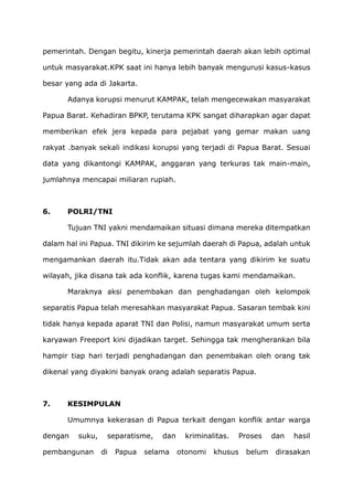 pemerintah. Dengan begitu, kinerja pemerintah daerah akan lebih optimal
untuk masyarakat.KPK saat ini hanya lebih banyak mengurusi kasus-kasus
besar yang ada di Jakarta.
Adanya korupsi menurut KAMPAK, telah mengecewakan masyarakat
Papua Barat. Kehadiran BPKP, terutama KPK sangat diharapkan agar dapat
memberikan efek jera kepada para pejabat yang gemar makan uang
rakyat .banyak sekali indikasi korupsi yang terjadi di Papua Barat. Sesuai
data yang dikantongi KAMPAK, anggaran yang terkuras tak main-main,
jumlahnya mencapai miliaran rupiah.
6. POLRI/TNI
Tujuan TNI yakni mendamaikan situasi dimana mereka ditempatkan
dalam hal ini Papua. TNI dikirim ke sejumlah daerah di Papua, adalah untuk
mengamankan daerah itu.Tidak akan ada tentara yang dikirim ke suatu
wilayah, jika disana tak ada konflik, karena tugas kami mendamaikan.
Maraknya aksi penembakan dan penghadangan oleh kelompok
separatis Papua telah meresahkan masyarakat Papua. Sasaran tembak kini
tidak hanya kepada aparat TNI dan Polisi, namun masyarakat umum serta
karyawan Freeport kini dijadikan target. Sehingga tak mengherankan bila
hampir tiap hari terjadi penghadangan dan penembakan oleh orang tak
dikenal yang diyakini banyak orang adalah separatis Papua.
7. KESIMPULAN
Umumnya kekerasan di Papua terkait dengan konflik antar warga
dengan suku, separatisme, dan kriminalitas. Proses dan hasil
pembangunan di Papua selama otonomi khusus belum dirasakan
 