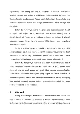 sepenuhnya oleh orang asli Papua, terutama di wilayah pedalaman.
Sebagian besar masih berada di bawah garis kemiskinan dan terpinggirkan.
Bahkan kondisi pembangunan Papua masih kalah jauh dengan kota-kota
kelas dua di wilayah Pulau Jawa.Warga Papua merasa tidak dihargai dan
diabaikan.
Selain itu, minimnya sarana dan prasarana publik di daerah-daerah
di Papua dan Papua Barat, kelaparan dan kondisi kurang gizi di
daerah-daerah di Papua, serta rendahnya tingkat pendidikan di wilayah
Indonesia bagian timur itu merupakan faktor-faktor yang berpotensi
menimbulkan konflik.
Tetapi di sisi lain penyebab konflik di Papua, OPM dan sejenisnya
adalah sebagai salah satu penyebab konflik tersebut. Tujuan mereka dalah
menimbulkan kesan bagi pemerintah pusat dan daerah serta pihak
internasional bahwa Papua selalu tidak aman karena adanya OPM.
Selain itu, banyaknya peristiwa kekerasan dan konflik yang ada di
Papua menandakan bahwa institusi kepolisian dan TNI yang ada di Tanah
Papua di seluruh tanah papua seringkali tidak mampu mengungkapkan
kasus-kasus kekerasan bersenjata yang terjadi di Papua tersebut. Di
tambah lagi polisi di daerah ini susah sekali mendapatkan barang bukti yang
bisa menjadi petunjuk penting dalam mengungkapkan sebab dan siapa
pelaku dari setiap kasus tersebut.
8. Alternatif
Orang Papua bangkit dan bertekad untuk berpartisipasi secara aktif
dalam upayamenciptakan perdamaian di Papua. Memperbaharui tanah
leluhurnya menjaditanah damai, dimana setiap orang yang hidup diatasnya
 