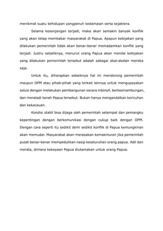 menikmat suatu kehidupan yangpenuh kedamaian serta sejaktera.
Selama kesenjangan terjadi, maka akan semakin banyak konflik
yang akan tetap membakar masyarakat di Papua. Apapun kebijakan yang
dilakukan pemerintah tidak akan benar-benar memadamkan konflik yang
terjadi. Justru sebaliknya, menurut orang Papua akan menilai kebijakan
yang dilakukan pemerintah tersebut adalah sebagai akal-akalan mereka
saja.
Untuk itu, diharapkan sebaiknya hal ini mendorong pemerintah
maupun OPM atau pihak-pihak yang terkait lainnya untuk mengupayakan
solusi dengan melakukan pembangunan secara intensif, berkesinambungan,
dan meratadi tanah Papua tersebut. Bukan hanya mengandalkan kericuhan
dan kekacauan.
Kondisi stabil bisa dijaga oleh pemerintah setempat dan pemangku
kepentingan dengan berkomunikasi dengan cukup baik dengan OPM.
Dengan cara seperti itu sedikit demi sedikit konflik di Papua kemungkinan
akan memudar. Masyarakat akan merasakan kemakmuran jika pemerintah
pusat benar-benar mempedulikan nasip keseluruhan orang papua. Adil dan
merata, dimana kekayaan Papua diutamakan untuk orang Papua.
 