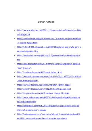 Daftar Pustaka
 http://www.atjehcyber.net/2011/12/asal-mula-konflik-aceh.html#ix
zz2SDlQY72N
 http://handchetiga.blogspot.com/2010/12/asal-mula-gam-melawan
-ri-konflik-hasan.html
 http://k3mb4r091.blogspot.com/2008/10/sejarah-asal-mula-gam-p
enyebab-gerakan.html
 http://holan-hukum.blogspot.com/p/gerakan-aceh-merdeka-gam.h
tml
 http://jakartagreater.com/2013/04/pro-kontra-pengibaran-bendera
-gam-di-aceh/
 http://id.wikipedia.org/wiki/Pemerintahan_Aceh
 http://regional.kompas.com/read/2011/12/09/11323574/Korupsi.di
.Aceh.Mencengangkan.
 http://www.slideshare.net/aiirmc/makalah-konflik-papua
 http://aiirm59.blogspot.com/2012/05/konflik-papua.html
 http://id.wikipedia.org/wiki/Organisasi_Papua_Merdeka
 http://www.farhan-bjm.web.id/2011/08/sejarah-singkat-terbentuk
nya-organisasi.html
 http://tabloidjubi.com/2013/04/18/gubernur-papua-barat-akui-pe
merintah-pusat-paham-papua/
 http://bintangpapua.com/index.php/lain-lain/papua/papua-barat/it
em/2681-masyarakat-pembentukan-kpk-papua-barat
 