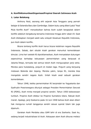 A. KonflikKomunikasiOrganisasiPropinsi Daerah Istimewa Aceh
1. Latar Belakang
Anthony Reid, seorang ahli sejarah Asia Tenggara yang pernah
belajar di Selandia Baru dan Cambridge. Dalam buku yang diberi judul “Asal
Mula Konflik Aceh” menyebutkan bahwa Aceh sudah bergejolak dalam
konflik sebelum bergabung bersama Indonesia hingga akhir abad 19. Saat
Aceh ditetapkan menjadi salah satu wilayah Kesatuan Republik Indonesia,
pun Aceh dalam konflik.
Bicara tentang konflik Aceh harus bicara kelahiran negara Republik
Indonesia. Sebab, dari situlah kisah gerakan menuntut kemerdekaan
dimulai. Lima hari setelah RI diproklamasikan, Aceh menyatakan dukungan
sepenuhnya terhadap kekuasaan pemerintahan yang berpusat di
Jakarta.Tetapi, ternyata tak semua tokoh Aceh mengucapkan janji setia.
Mereka para hulubalang, prajurit di medan laga. Prajurit yang berjuang
melawan Belanda dan Jepang. Mereka yakin, tanpa RI, mereka bisa
mengelola sendiri negara Aceh. Inilah kisah awal sebuah gerakan
kemerdekaan.
Tahun 1948, ketika pemerintahan RI berpindah ke Yogyakarta dan
Syafrudin Prawiranegara ditunjuk sebagai Presiden Pemerintahan Darurat
RI (PDRI), Aceh minta menjadi propinsi sendiri. Tahun 1950 kekecewaan
tumbuh. Propinsi Aceh dilebur ke Propinsi Sumatera Utara. Rakyat Aceh
marah. Apalagi, janji Soekarno pada 16 Juni 1948 bahwa Aceh akan diberi
hak mengurus rumah tangganya sendiri sesuai syariat Islam tak juga
dipenuhi.
Gerakan Aceh Merdeka atau GAM lahir di era Soeharto. Saat itu,
sedang terjadi industrialisasi di Aceh. Kekayaan alam Aceh dikuras melalui
 