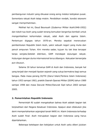 pembangunan industri yang dikuasai orang asing melalui kebijakan pusat.
Sementara rakyat Aceh tetap miskin. Pendidikan rendah, kondisi ekonomi
sangat memprihatinkan.
Melihat hal ini, Daud Beureueh (Gubernur Militer Aceh1948-1952)
dan tokoh tua Aceh yang sudah tenang kemudian bergerilya kembali untuk
mengembalikan kehormatan rakyat, adat Aceh dan agama Islam.
Pertemuan digagas tahun 1970-an. Mereka sepakat meneruskan
pembentukan Republik Islam Aceh, yakni sebuah negeri yang mulia dan
penuh ampunan Tuhan. Kini mereka sadar, tujuan itu tak bisa tercapai
tanpa senjata.Setelah didirikan, GAM mendapat dukungan rakyat.
Hubungan dengan dunia internasional terus dibangun. Kekuatan bersenjata
pun disusun.
Selama 30 tahun lamanya GAM di Aceh dan Indonesia, banyak hal
yang terjadi dan menjadi liputan sejarah yang cukup bermakna bagi semua
bangsa. Pada masa perang DI/TII (Darul Islam/Tentera Islam Indonesia)
tahun 1953 sampai 1963, praktik Daerah Operasi Militer (DOM) tahun 1989
sampai 1998 dan masa Darurat Militer/Darurat Sipil tahun 2003 sampai
2005.
2. Pemerintahan Republik Indonesia
Pemerintah RI sudah mengekalkan bahwa Aceh adalah bagian tak
terpisahkan dari Negara Kesatuan Indonesia. Apapun akan dilakukan jika
demi mempertahankan sejengkal tanah NKRI ini. Klaim Indonesia terhadap
Aceh sudah final: Aceh merupakan bagian dari Indonesia yang harus
dipertahankan.
Beberapa ketetapan dan kebijakan untuk Aceh yaitu diberi julukan
 