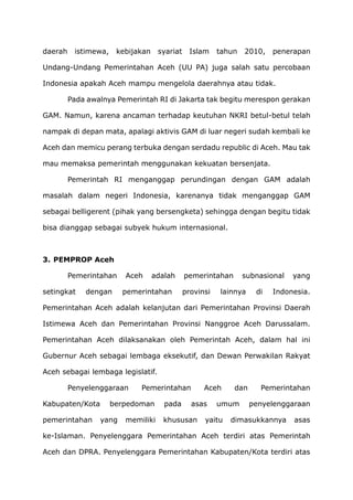 daerah istimewa, kebijakan syariat Islam tahun 2010, penerapan
Undang-Undang Pemerintahan Aceh (UU PA) juga salah satu percobaan
Indonesia apakah Aceh mampu mengelola daerahnya atau tidak.
Pada awalnya Pemerintah RI di Jakarta tak begitu merespon gerakan
GAM. Namun, karena ancaman terhadap keutuhan NKRI betul-betul telah
nampak di depan mata, apalagi aktivis GAM di luar negeri sudah kembali ke
Aceh dan memicu perang terbuka dengan serdadu republic di Aceh. Mau tak
mau memaksa pemerintah menggunakan kekuatan bersenjata.
Pemerintah RI menganggap perundingan dengan GAM adalah
masalah dalam negeri Indonesia, karenanya tidak menganggap GAM
sebagai belligerent (pihak yang bersengketa) sehingga dengan begitu tidak
bisa dianggap sebagai subyek hukum internasional.
3. PEMPROP Aceh
Pemerintahan Aceh adalah pemerintahan subnasional yang
setingkat dengan pemerintahan provinsi lainnya di Indonesia.
Pemerintahan Aceh adalah kelanjutan dari Pemerintahan Provinsi Daerah
Istimewa Aceh dan Pemerintahan Provinsi Nanggroe Aceh Darussalam.
Pemerintahan Aceh dilaksanakan oleh Pemerintah Aceh, dalam hal ini
Gubernur Aceh sebagai lembaga eksekutif, dan Dewan Perwakilan Rakyat
Aceh sebagai lembaga legislatif.
Penyelenggaraan Pemerintahan Aceh dan Pemerintahan
Kabupaten/Kota berpedoman pada asas umum penyelenggaraan
pemerintahan yang memiliki khususan yaitu dimasukkannya asas
ke-Islaman. Penyelenggara Pemerintahan Aceh terdiri atas Pemerintah
Aceh dan DPRA. Penyelenggara Pemerintahan Kabupaten/Kota terdiri atas
 