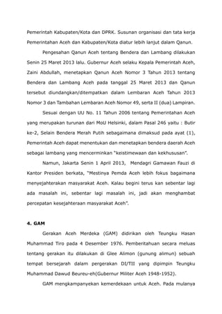 Pemerintah Kabupaten/Kota dan DPRK. Susunan organisasi dan tata kerja
Pemerintahan Aceh dan Kabupaten/Kota diatur lebih lanjut dalam Qanun.
Pengesahan Qanun Aceh tentang Bendera dan Lambang dilakukan
Senin 25 Maret 2013 lalu. Gubernur Aceh selaku Kepala Pemerintah Aceh,
Zaini Abdullah, menetapkan Qanun Aceh Nomor 3 Tahun 2013 tentang
Bendera dan Lambang Aceh pada tanggal 25 Maret 2013 dan Qanun
tersebut diundangkan/ditempatkan dalam Lembaran Aceh Tahun 2013
Nomor 3 dan Tambahan Lembaran Aceh Nomor 49, serta II (dua) Lampiran.
Sesuai dengan UU No. 11 Tahun 2006 tentang Pemerintahan Aceh
yang merupakan turunan dari MoU Helsinki, dalam Pasal 246 yaitu : Butir
ke-2, Selain Bendera Merah Putih sebagaimana dimaksud pada ayat (1),
Pemerintah Aceh dapat menentukan dan menetapkan bendera daerah Aceh
sebagai lambang yang mencerminkan “keistimewaan dan kekhususan”.
Namun, Jakarta Senin 1 April 2013, Mendagri Gamawan Fauzi di
Kantor Presiden berkata, “Mestinya Pemda Aceh lebih fokus bagaimana
menyejahterakan masyarakat Aceh. Kalau begini terus kan sebentar lagi
ada masalah ini, sebentar lagi masalah ini, jadi akan menghambat
percepatan kesejahteraan masyarakat Aceh”.
4. GAM
Gerakan Aceh Merdeka (GAM) didirikan oleh Teungku Hasan
Muhammad Tiro pada 4 Desember 1976. Pemberitahuan secara meluas
tentang gerakan itu dilakukan di Glee Alimon (gunung alimun) sebuah
tempat bersejarah dalam pergerakan DI/TII yang dipimpin Teungku
Muhammad Dawud Beureu-eh(Gubernur Militer Aceh 1948-1952).
GAM mengkampanyekan kemerdekaan untuk Aceh. Pada mulanya
 