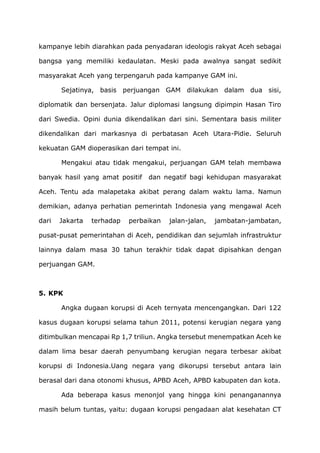 kampanye lebih diarahkan pada penyadaran ideologis rakyat Aceh sebagai
bangsa yang memiliki kedaulatan. Meski pada awalnya sangat sedikit
masyarakat Aceh yang terpengaruh pada kampanye GAM ini.
Sejatinya, basis perjuangan GAM dilakukan dalam dua sisi,
diplomatik dan bersenjata. Jalur diplomasi langsung dipimpin Hasan Tiro
dari Swedia. Opini dunia dikendalikan dari sini. Sementara basis militer
dikendalikan dari markasnya di perbatasan Aceh Utara-Pidie. Seluruh
kekuatan GAM dioperasikan dari tempat ini.
Mengakui atau tidak mengakui, perjuangan GAM telah membawa
banyak hasil yang amat positif dan negatif bagi kehidupan masyarakat
Aceh. Tentu ada malapetaka akibat perang dalam waktu lama. Namun
demikian, adanya perhatian pemerintah Indonesia yang mengawal Aceh
dari Jakarta terhadap perbaikan jalan-jalan, jambatan-jambatan,
pusat-pusat pemerintahan di Aceh, pendidikan dan sejumlah infrastruktur
lainnya dalam masa 30 tahun terakhir tidak dapat dipisahkan dengan
perjuangan GAM.
5. KPK
Angka dugaan korupsi di Aceh ternyata mencengangkan. Dari 122
kasus dugaan korupsi selama tahun 2011, potensi kerugian negara yang
ditimbulkan mencapai Rp 1,7 triliun. Angka tersebut menempatkan Aceh ke
dalam lima besar daerah penyumbang kerugian negara terbesar akibat
korupsi di Indonesia.Uang negara yang dikorupsi tersebut antara lain
berasal dari dana otonomi khusus, APBD Aceh, APBD kabupaten dan kota.
Ada beberapa kasus menonjol yang hingga kini penanganannya
masih belum tuntas, yaitu: dugaan korupsi pengadaan alat kesehatan CT
 