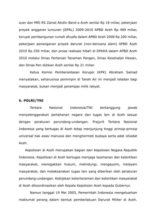 scan dan MRI RS Zainal Abidin Band a Aceh senilai Rp 18 miliar, pekerjaan
proyek anggaran luncuran (DPAL) 2009-2010 APBD Aceh Rp 489 miliar,
korupsi pembangunan rumah dhuafa dalam APBD Aceh 2008 Rp 200 miliar,
pekerjaan penanganan proyek darurat (non-bencana alam) APBD Aceh
2010 Rp 250 miliar, dan prose realisasi hibah di DPKKA dalam APBD Aceh
2010 melalui Dinas Pertanian Tanaman Pangan, Dinas Kesehatan Hewan,
dan Dinas Pen didikan Aceh senilai Rp 21 miliar.
Ketua Komisi Pemberantasan Korupsi (KPK) Abraham Samad
menyatakan, seharusnya pemimpin di Tanah Air ini menjadi teladan bagi
masyarakat, bukan menjadi perampas milik rakyat.
6. POLRI/TNI
Tentara Nasional Indonesia/TNI bertanggung jawab
menyelenggarakan pertahanan negara dan tugas lain di Aceh sesuai
dengan peraturan perundang-undangan. Prajurit Tentara Nasional
Indonesia yang bertugas di Aceh tetap menjunjung tinggi prinsip-prinsip
universal hak asasi manusia dan menghormati budaya serta adat istiadat
Aceh.
Kepolisian di Aceh merupakan bagian dari Kepolisian Negara Republik
Indonesia. Kepolisian di Aceh bertugas menjaga keamanan dan ketertiban
masyarakat, menegakkan hukum, melindungi, mengayomi, melayani
masyarakat, dan melaksanakan tugas lain yang diberikan oleh peraturan
perundang-undangan. Kebijakan ketenteraman dan ketertiban masyarakat
di Aceh dikoordinasikan oleh Kepala Kepolisian Aceh kepada Gubernur.
Namun tanggal 19 Mei 2003, Pemerintah Indonesia mengeluarkan
maklumat perang dalam bentuk pemberlakuan Darurat Militer di Aceh.
 