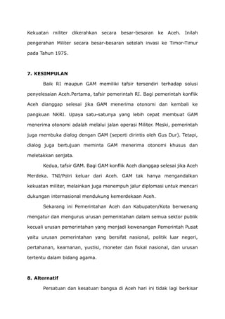 Kekuatan militer dikerahkan secara besar-besaran ke Aceh. Inilah
pengerahan Militer secara besar-besaran setelah invasi ke Timor-Timur
pada Tahun 1975.
7. KESIMPULAN
Baik RI maupun GAM memiliki tafsir tersendiri terhadap solusi
penyelesaian Aceh.Pertama, tafsir pemerintah RI. Bagi pemerintah konflik
Aceh dianggap selesai jika GAM menerima otonomi dan kembali ke
pangkuan NKRI. Upaya satu-satunya yang lebih cepat membuat GAM
menerima otonomi adalah melalui jalan operasi Militer. Meski, pemerintah
juga membuka dialog dengan GAM (seperti dirintis oleh Gus Dur). Tetapi,
dialog juga bertujuan meminta GAM menerima otonomi khusus dan
meletakkan senjata.
Kedua, tafsir GAM. Bagi GAM konflik Aceh dianggap selesai jika Aceh
Merdeka. TNI/Polri keluar dari Aceh. GAM tak hanya mengandalkan
kekuatan militer, melainkan juga menempuh jalur diplomasi untuk mencari
dukungan internasional mendukung kemerdekaan Aceh.
Sekarang ini Pemerintahan Aceh dan Kabupaten/Kota berwenang
mengatur dan mengurus urusan pemerintahan dalam semua sektor publik
kecuali urusan pemerintahan yang menjadi kewenangan Pemerintah Pusat
yaitu urusan pemerintahan yang bersifat nasional, politik luar negeri,
pertahanan, keamanan, yustisi, moneter dan fiskal nasional, dan urusan
tertentu dalam bidang agama.
8. Alternatif
Persatuan dan kesatuan bangsa di Aceh hari ini tidak lagi berkisar
 