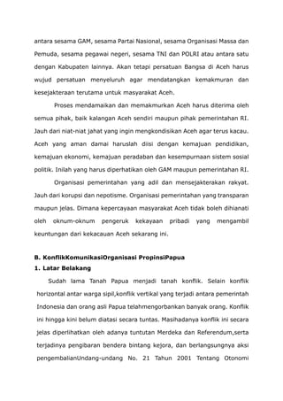 antara sesama GAM, sesama Partai Nasional, sesama Organisasi Massa dan
Pemuda, sesama pegawai negeri, sesama TNI dan POLRI atau antara satu
dengan Kabupaten lainnya. Akan tetapi persatuan Bangsa di Aceh harus
wujud persatuan menyeluruh agar mendatangkan kemakmuran dan
kesejakteraan terutama untuk masyarakat Aceh.
Proses mendamaikan dan memakmurkan Aceh harus diterima oleh
semua pihak, baik kalangan Aceh sendiri maupun pihak pemerintahan RI.
Jauh dari niat-niat jahat yang ingin mengkondisikan Aceh agar terus kacau.
Aceh yang aman damai haruslah diisi dengan kemajuan pendidikan,
kemajuan ekonomi, kemajuan peradaban dan kesempurnaan sistem sosial
politik. Inilah yang harus diperhatikan oleh GAM maupun pemerintahan RI.
Organisasi pemerintahan yang adil dan mensejakterakan rakyat.
Jauh dari korupsi dan nepotisme. Organisasi pemerintahan yang transparan
maupun jelas. Dimana kepercayaan masyarakat Aceh tidak boleh dihianati
oleh oknum-oknum pengeruk kekayaan pribadi yang mengambil
keuntungan dari kekacauan Aceh sekarang ini.
B. KonflikKomunikasiOrganisasi PropinsiPapua
1. Latar Belakang
Sudah lama Tanah Papua menjadi tanah konflik. Selain konflik
horizontal antar warga sipil,konflik vertikal yang terjadi antara pemerintah
Indonesia dan orang asli Papua telahmengorbankan banyak orang. Konflik
ini hingga kini belum diatasi secara tuntas. Masihadanya konflik ini secara
jelas diperlihatkan oleh adanya tuntutan Merdeka dan Referendum,serta
terjadinya pengibaran bendera bintang kejora, dan berlangsungnya aksi
pengembalianUndang-undang No. 21 Tahun 2001 Tentang Otonomi
 
