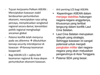 Tujuan kerjasama Polkam ASEAN : Menciptakan kawasan stabil berdasarkan pertumbuhan ekonomi, menciptakan rasa saling percaya, menyelesaikan sengketa2 regional secara damai, konsolidasi politik regional menghadapi ancaman global. Potensi konflik telah menjurus pada sec.dilemma    dibutuhkan konsep  security interdepence  di kawasan      Konsep keamanan kooperatif. Bagi ASEAN LCS =  safety belt  keamanan regional & masa depan pertumbuhan ekonomi kawasan.  Arti penting LCS bagi ASEAN: Kepentingan ASEAN dalam  menjaga stabilitas  hubungan negara-negara anggotanya, khususnya yang terlibat langsung dalam konflik Laut Cina Selatan. Laut Cina Selatan merupakan wilayah yang strategis. Sehingga kawasan ini sangat potensial untuk menjadi  pangkalan militer  dari negara-negara yang akan meluaskan pengaruhnya di Asia Tenggara. Potensi SDA yang besar. 