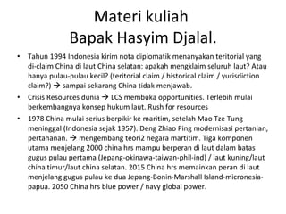 Materi kuliah  Bapak Hasyim Djalal. Tahun 1994 Indonesia kirim nota diplomatik menanyakan teritorial yang di-claim China di laut China selatan: apakah mengklaim seluruh laut? Atau hanya pulau-pulau kecil? (teritorial claim / historical claim / yurisdiction claim?)    sampai sekarang China tidak menjawab. Crisis Resources dunia    LCS membuka opportunities. Terlebih mulai berkembangnya konsep hukum laut. Rush for resources 1978 China mulai serius berpikir ke maritim, setelah Mao Tze Tung  meninggal (Indonesia sejak 1957). Deng Zhiao Ping modernisasi pertanian, pertahanan.    mengembang teori2 negara martitim. Tiga komponen utama menjelang 2000 china hrs mampu berperan di laut dalam batas gugus pulau pertama (Jepang-okinawa-taiwan-phil-ind) / laut kuning/laut china timur/laut china selatan. 2015 China hrs memainkan peran di laut menjelang gugus pulau ke dua Jepang-Bonin-Marshall Island-micronesia-papua. 2050 China hrs blue power / navy global power. 