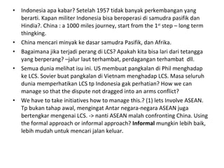 Indonesia apa kabar? Setelah 1957 tidak banyak perkembangan yang berarti. Kapan militer Indonesia bisa beroperasi di samudra pasifik dan Hindia?. China : a 1000 miles journey, start from the 1 st  step – long term thingking. China mencari minyak ke dasar samudra Pasifik, dan Afrika. Bagaimana jika terjadi perang di LCS? Apakah kita bisa lari dari tetangga yang berperang? –jalur laut terhambat, perdagangan terhambat  dll.  Semua dunia melihat isu ini. US membuat pangkalan di Phil menghadap ke LCS. Sovier buat pangkalan di Vietnam menghadap LCS. Masa seluruh dunia memperhatikan LCS tp Indonesia gak perhatian? How we can manage so that the dispute not dragged into an arms conflict? We have to take initiatives how to manage this.? (1) lets Involve ASEAN. Tp bukan tahap awal, mengingat Antar negara-negara ASEAN juga bertengkar mengenai LCS. -> nanti ASEAN malah confronting China. Using the formal approach or informal approach?  Informal  mungkin lebih baik, lebih mudah untuk mencari jalan keluar. 
