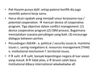 Pak Hasyim punya dalil: setiap potensi konflik dia juga memiliki potensi kerja sama.  Harus dicari apakah yang menjadi unsur kerjasama-nya /  potential cooperation .    mencari device of cooperative program. Tiga objective dalam conflict management: (1) device cooperative program.(2) CBM process. Bagaimana menciptakan suasana perudingan yang baik. (3) encourage dialogue between perties. Perundingan ASEAN : a. political / security issues b. maritime issues c. saving navigations d. resources management (THAI) e. institutional mechanism f. territorial issues. F   sulit. A   sulit, banyak kepentingan negara di luar asean yang masuk. B   tidak jelas, e   brunei salah baca. Institutional dibaca international wkwkwkwkw xD 