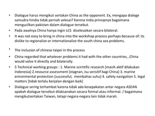 Dialogue harus mengikut sertakan China as the opponent. Ex, mengapa dialoge samudra hindia tidak pernah selesai? Karena India prinsipnya bagaimana mengucilkan pakistan dalam dialogue tersebut.  Pada awalnya China hanya ingin LCS  diselesaikan secara bilateral.  It was not easy to bring in china into the workshop process perhaps because of: its dislike to regionalize or internationalize the south china sea problems. The inclusion of chinese taipei in the process   China regarded that whatever problems it had with the other countries, ,China would solve it directly and bilaterally. 5 Technical working groups : 1. Marine scirntific research [masih aktif dilakukan Indonesia] 2.resource assessment [stagnan, isu sensitif bagi China] 3. marine enironmental protection [successful,  membahas suhu] 4. safety navigation 5. legal matters [tidak terlalu berjalan dengan baik] Dialogue sering terhambat karena tidak ada kesepakatan antar negara ASEAN apakah dialogue tersebut dilaksanakan secara formal atau informal. / bagaimana mengikutsertakan Taiwan, tetapi negara-negara lain tidak marah. 