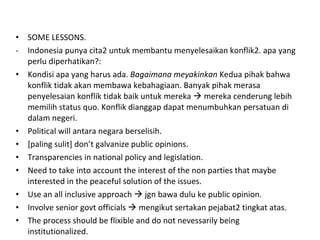 SOME LESSONS. Indonesia punya cita2 untuk membantu menyelesaikan konflik2. apa yang perlu diperhatikan?: Kondisi apa yang harus ada.  Bagaimana meyakinkan  Kedua pihak bahwa konflik tidak akan membawa kebahagiaan. Banyak pihak merasa penyelesaian konflik tidak baik untuk mereka    mereka cenderung lebih memilih status quo. Konflik dianggap dapat menumbuhkan persatuan di dalam negeri. Political will antara negara berselisih. [paling sulit] don’t galvanize public opinions.  Transparencies in national policy and legislation. Need to take into account the interest of the non parties that maybe interested in the peaceful solution of the issues. Use an all inclusive approach    jgn bawa dulu ke public opinion. Involve senior govt officials    mengikut sertakan pejabat2 tingkat atas. The process should be flixible and do not nevessarily being institutionalized. 