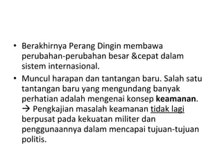 Berakhirnya Perang Dingin membawa perubahan-perubahan besar &cepat dalam sistem internasional.  Muncul harapan dan tantangan baru. Salah satu tantangan baru yang mengundang banyak perhatian adalah mengenai konsep  keamanan .    Pengkajian masalah keamanan  tidak lagi   berpusat pada kekuatan militer dan penggunaannya dalam mencapai tujuan-tujuan politis. 