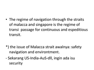 The regime of navigation through the straits of malacca and singapore is the regime of transi  passage for continuous and espeditious transit. *) the issue of Malacca strait awalnya: safety navigation and environtment. - Sekarang US-India-AuS-dll, ingin ada isu security 