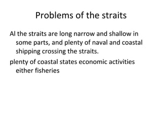 Problems of the straits Al the straits are long narrow and shallow in some parts, and plenty of naval and coastal shipping crossing the straits. plenty of coastal states economic activities either fisheries 