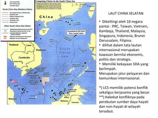 Dikelilingi oleh 10 negara pantai : PRC, Taiwan, Vietnam, Kamboja, Thailand, Malaysia, Singapura, Indonesia, Brunei Darussalam, Filipina. dilihat dalam tata lautan internasional merupakan kawasan bernilai ekonomis, politis dan strategis. Memiliki kekayaan SDA yang berlimpah.  Merupakan jalur pelayaran dan komunikasi internasional. *) LCS memiliki potensi konflik sekaligus kerjasama yang besar. **) Hakekat konfliknya pada perebutan sumber daya hayati dan non-hayati di wilayah tersebut. LAUT CHINA SELATAN 